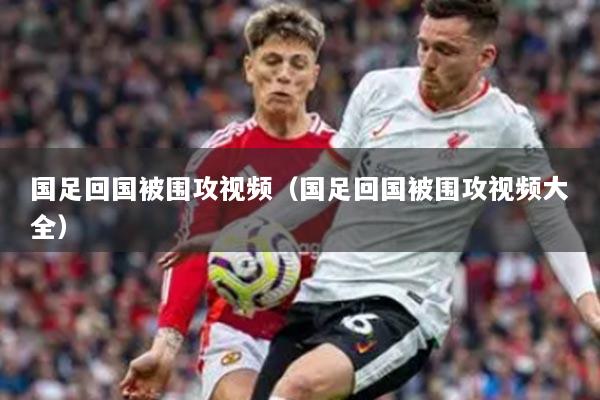 国足回国被围攻视频(国足回国被围攻视频大全)