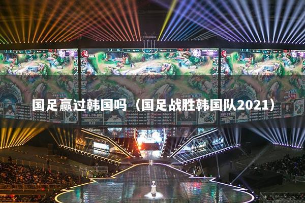国足赢过韩国吗(国足战胜韩国队2021)