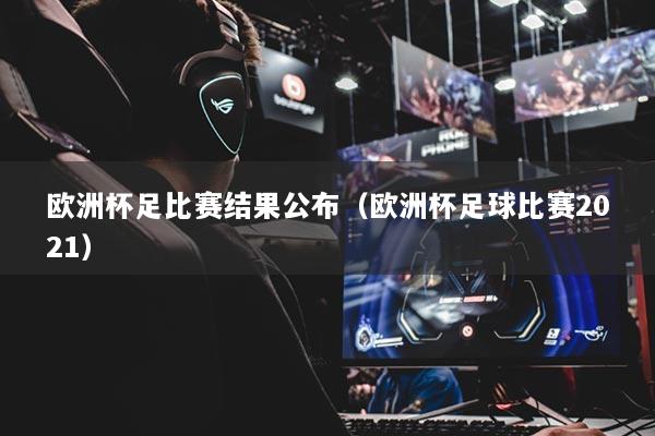 欧洲杯足比赛结果公布(欧洲杯足球比赛2021)