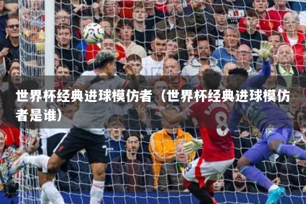 世界杯经典进球模仿者(世界杯经典进球模仿者是谁)