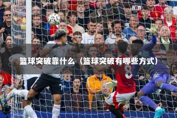 篮球突破靠什么(篮球突破有哪些方式)