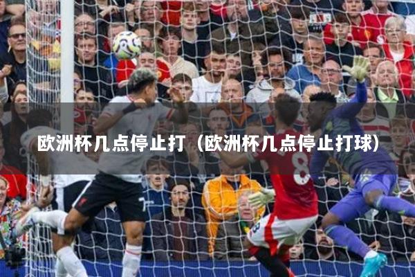 欧洲杯几点停止打(欧洲杯几点停止打球)