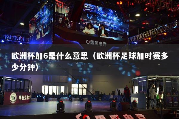 欧洲杯加6是什么意思(欧洲杯足球加时赛多少分钟)
