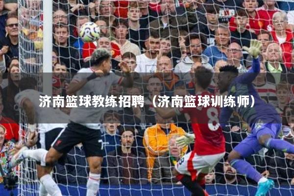 济南篮球教练招聘(济南篮球训练师)