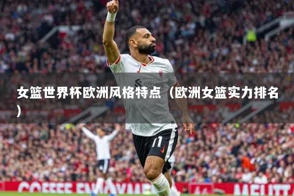 女篮世界杯欧洲风格特点(欧洲女篮实力排名)