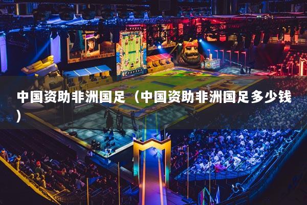 中国资助非洲国足(中国资助非洲国足多少钱)