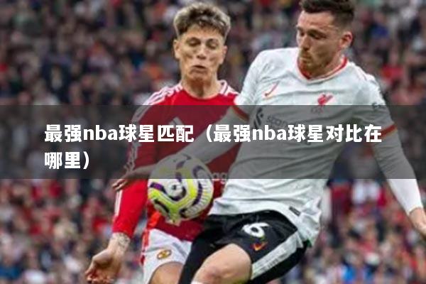 最强nba球星匹配(最强nba球星对比在哪里)