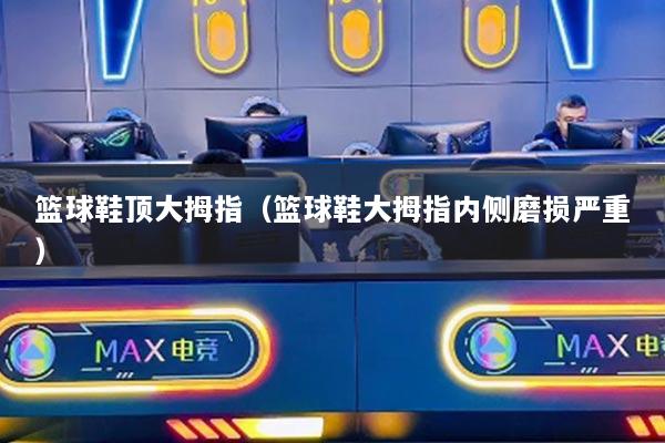 篮球鞋顶大拇指(篮球鞋大拇指内侧磨损严重)