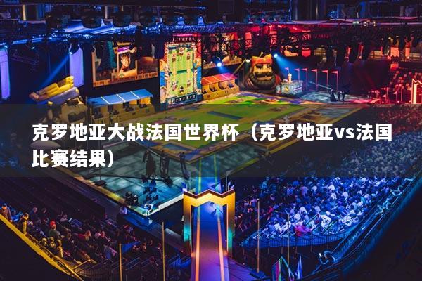 克罗地亚大战法国世界杯(克罗地亚vs法国比赛结果)