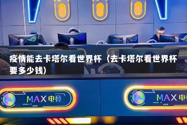 疫情能去卡塔尔看世界杯(去卡塔尔看世界杯要多少钱)