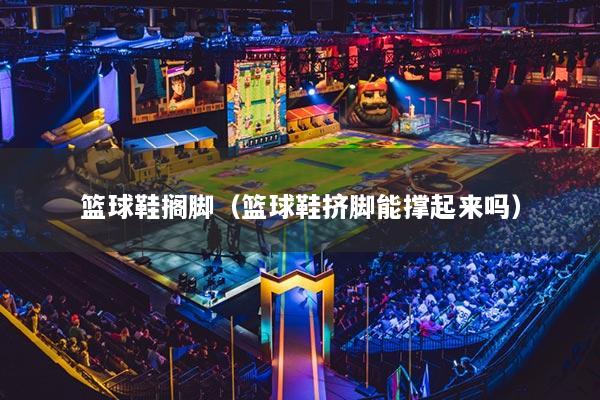 篮球鞋搁脚（篮球鞋挤脚能撑起来吗）