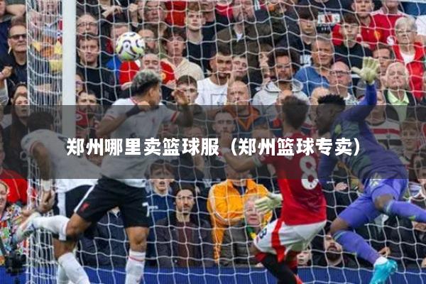 郑州哪里卖篮球服（郑州篮球专卖）