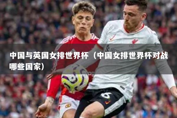 中国与英国女排世界杯（中国女排世界杯对战哪些国家）