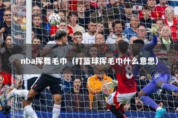 nba挥舞毛巾（打篮球挥毛巾什么意思）