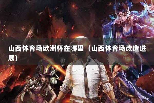 山西体育场欧洲杯在哪里（山西体育场改造进展）