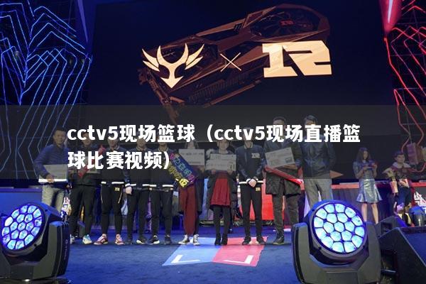 cctv5现场篮球（cctv5现场直播篮球比赛视频）